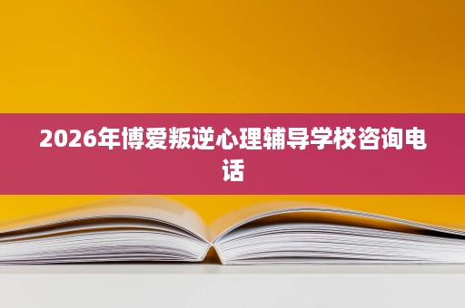 2026年博爱叛逆心理辅导学校咨询电话 2026年博爱叛逆心理辅导学校咨询电话