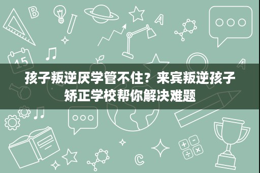 孩子叛逆厌学管不住？来宾叛逆孩子矫正学校帮你解决难题
