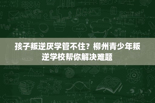 孩子叛逆厌学管不住？柳州青少年叛逆学校帮你解决难题