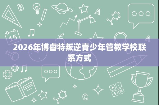 2026年博睿特叛逆青少年管教学校联系方式 2026年博睿特叛逆青少年管教学校联系方式