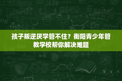 孩子叛逆厌学管不住?衡阳青少年管教学校帮你解决难题 孩子叛逆厌学管不住?衡阳青少年管教学校帮你解决难题
