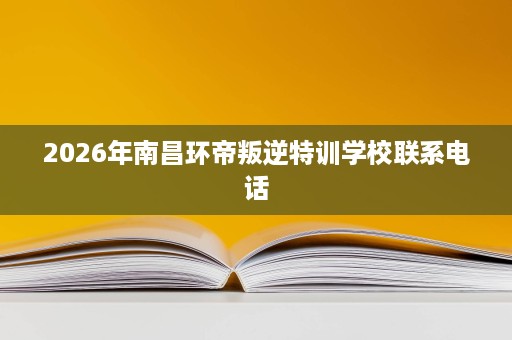 2026年南昌环帝叛逆特训学校联系电话 2026年南昌环帝叛逆特训学校联系电话