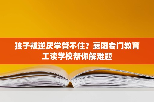 孩子叛逆厌学管不住?襄阳专门教育工读学校帮你解难题 孩子叛逆厌学管不住?襄阳专门教育工读学校帮你解难题