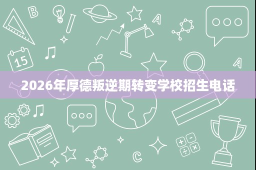 2026年厚德叛逆期转变学校招生电话 2026年厚德叛逆期转变学校招生电话