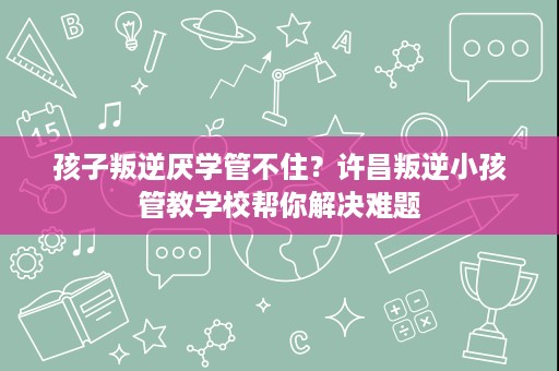 孩子叛逆厌学管不住？许昌叛逆小孩管教学校帮你解决难题