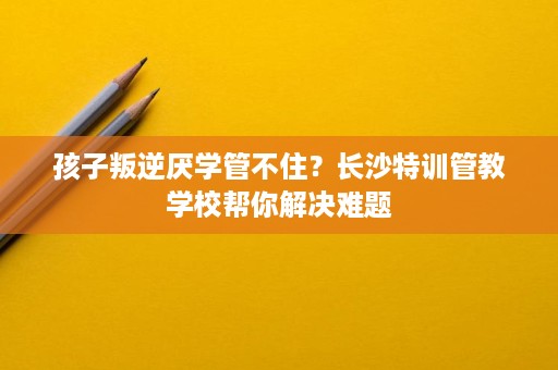 孩子叛逆厌学管不住？长沙特训管教学校帮你解决难题