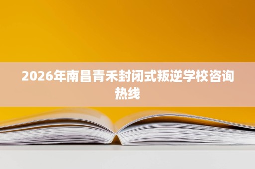 2026年南昌青禾封闭式叛逆学校咨询热线 2026年南昌青禾封闭式叛逆学校咨询热线