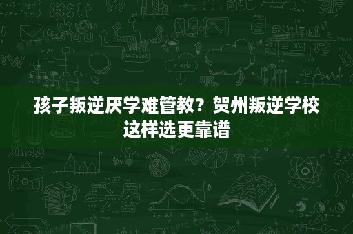 孩子叛逆厌学难管教?贺州叛逆学校这样选更靠谱 孩子叛逆厌学难管教?贺州叛逆学校这样选更靠谱