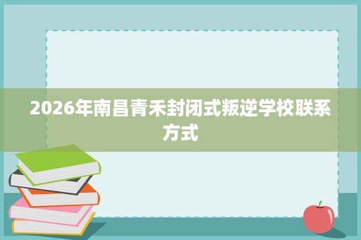 2026年南昌青禾封闭式叛逆学校联系方式 2026年南昌青禾封闭式叛逆学校联系方式