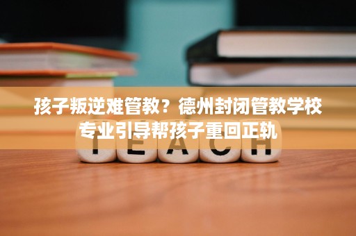 孩子叛逆难管教？德州封闭管教学校专业引导帮孩子重回正轨