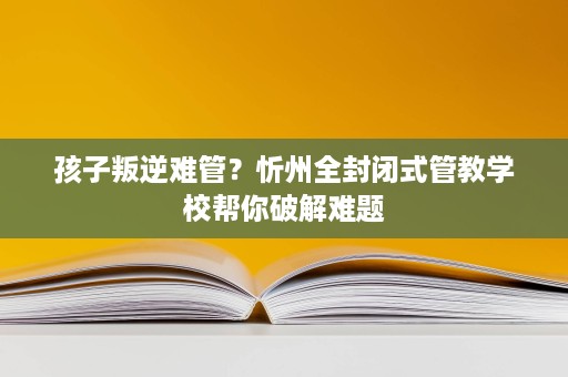 孩子叛逆难管？忻州全封闭式管教学校帮你破解难题
