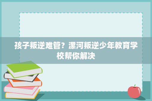孩子叛逆难管？漯河叛逆少年教育学校帮你解决