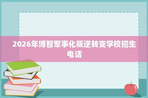 2026年博智军事化叛逆转变学校招生电话