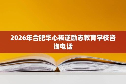 2026年合肥华心叛逆励志教育学校咨询电话