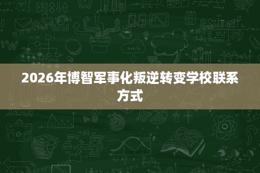 2026年博智军事化叛逆转变学校联系方式 2026年博智军事化叛逆转变学校联系方式