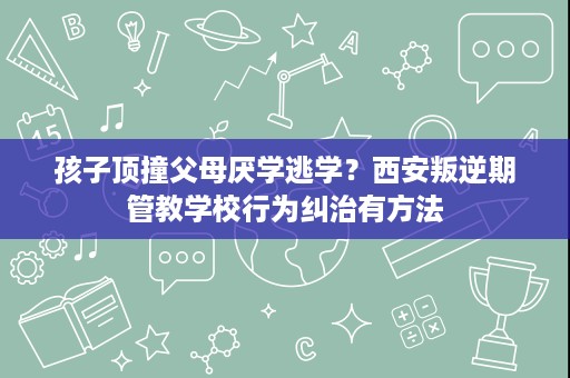 孩子顶撞父母厌学逃学?西安叛逆期管教学校行为纠治有方法 孩子顶撞父母厌学逃学?西安叛逆期管教学校行为纠治有方法