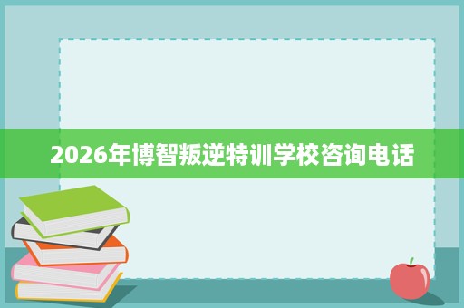 2026年博智叛逆特训学校咨询电话 2026年博智叛逆特训学校咨询电话