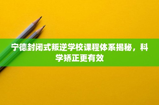 宁德封闭式叛逆学校课程体系揭秘，科学矫正更有效