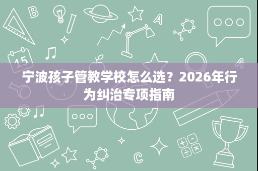 宁波孩子管教学校怎么选？2026年行为纠治专项指南