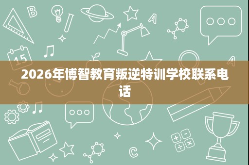 2026年博智教育叛逆特训学校联系电话 2026年博智教育叛逆特训学校联系电话