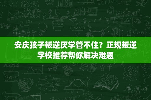 安庆孩子叛逆厌学管不住？正规叛逆学校推荐帮你解决难题