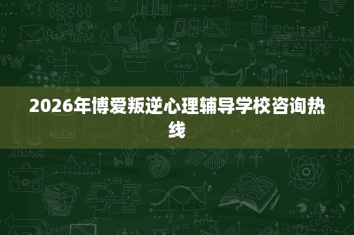 2026年博爱叛逆心理辅导学校咨询热线 2026年博爱叛逆心理辅导学校咨询热线