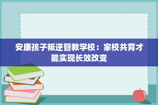 安康孩子叛逆管教学校:家校共育才能实现长效改变 安康孩子叛逆管教学校:家校共育才能实现长效改变