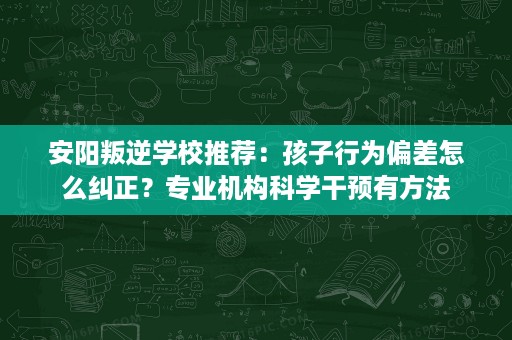 安阳叛逆学校推荐:孩子行为偏差怎么纠正?专业机构科学干预有方法 安阳叛逆学校推荐:孩子行为偏差怎么纠正?专业机构科学干预有方法