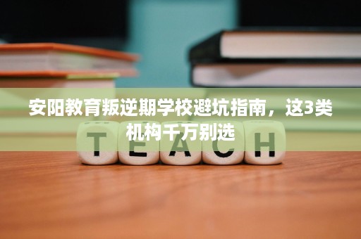 安阳教育叛逆期学校避坑指南,这3类机构千万别选 安阳教育叛逆期学校避坑指南,这3类机构千万别选
