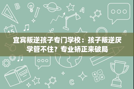 宜宾叛逆孩子专门学校:孩子叛逆厌学管不住?专业矫正来破局 宜宾叛逆孩子专门学校:孩子叛逆厌学管不住?专业矫正来破局