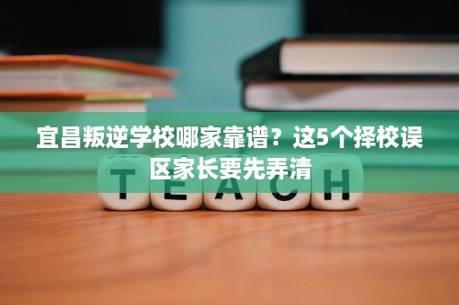 宜昌叛逆学校哪家靠谱?这5个择校误区家长要先弄清 宜昌叛逆学校哪家靠谱?这5个择校误区家长要先弄清