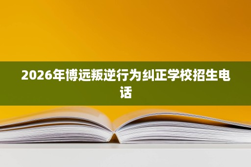 2026年博远叛逆行为纠正学校招生电话 2026年博远叛逆行为纠正学校招生电话
