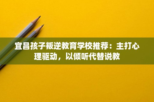 宜昌孩子叛逆教育学校推荐:主打心理驱动,以倾听代替说教 宜昌孩子叛逆教育学校推荐:主打心理驱动,以倾听代替说教