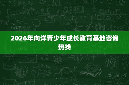 2026年向洋青少年成长教育基地咨询热线 2026年向洋青少年成长教育基地咨询热线