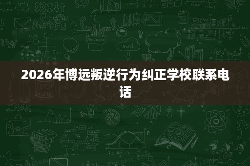 2026年博远叛逆行为纠正学校联系电话