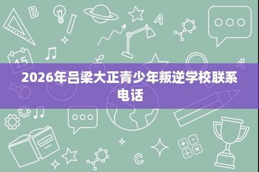2026年吕梁大正青少年叛逆学校联系电话 2026年吕梁大正青少年叛逆学校联系电话