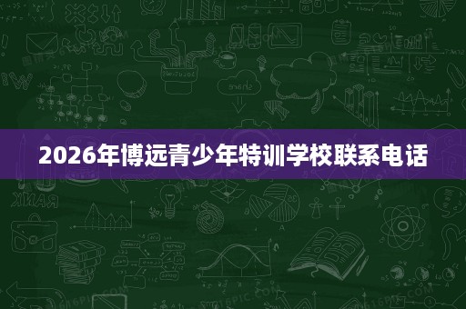 2026年博远青少年特训学校联系电话 2026年博远青少年特训学校联系电话