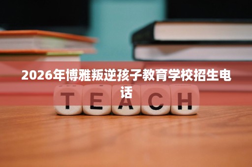 2026年博雅叛逆孩子教育学校招生电话 2026年博雅叛逆孩子教育学校招生电话