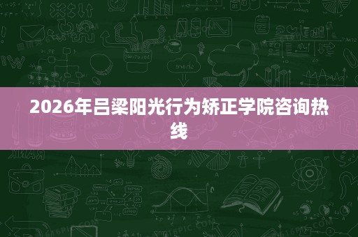 2026年吕梁阳光行为矫正学院咨询热线 2026年吕梁阳光行为矫正学院咨询热线