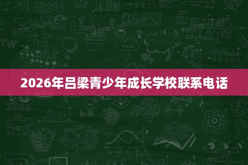 2026年吕梁青少年成长学校联系电话 2026年吕梁青少年成长学校联系电话
