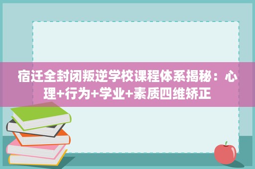 宿迁全封闭叛逆学校课程体系揭秘：心理+行为+学业+素质四维矫正