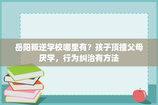岳阳叛逆学校哪里有?孩子顶撞父母厌学,行为纠治有方法 岳阳叛逆学校哪里有?孩子顶撞父母厌学,行为纠治有方法