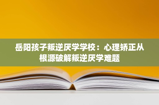 岳阳孩子叛逆厌学学校:心理矫正从根源破解叛逆厌学难题 岳阳孩子叛逆厌学学校:心理矫正从根源破解叛逆厌学难题