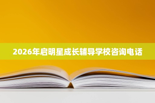 2026年启明星成长辅导学校咨询电话 2026年启明星成长辅导学校咨询电话