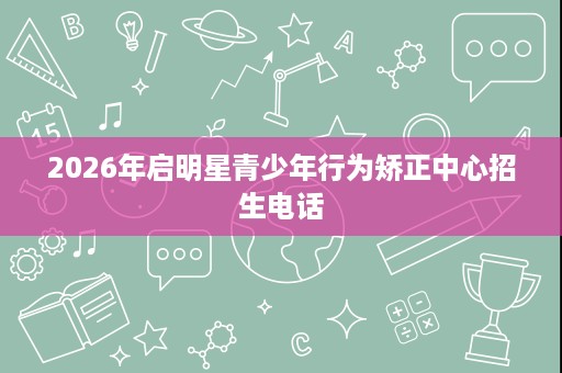 2026年启明星青少年行为矫正中心招生电话 2026年启明星青少年行为矫正中心招生电话