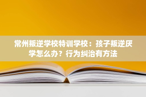 常州叛逆学校特训学校：孩子叛逆厌学怎么办？行为纠治有方法