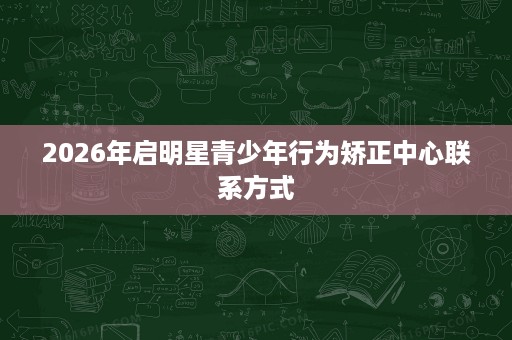 2026年启明星青少年行为矫正中心联系方式 2026年启明星青少年行为矫正中心联系方式