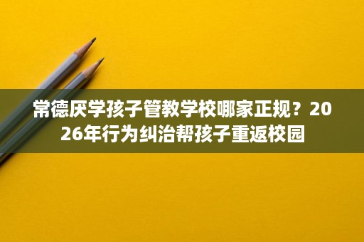 常德厌学孩子管教学校哪家正规?2026年行为纠治帮孩子重返校园 常德厌学孩子管教学校哪家正规?2026年行为纠治帮孩子重返校园