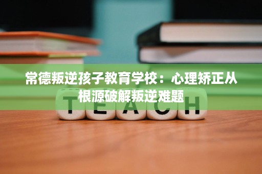 常德叛逆孩子教育学校:心理矫正从根源破解叛逆难题 常德叛逆孩子教育学校:心理矫正从根源破解叛逆难题