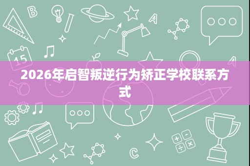 2026年启智叛逆行为矫正学校联系方式 2026年启智叛逆行为矫正学校联系方式